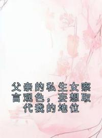 父亲的私生女察言观色，妄想取代我的地位小说全集免费在线阅读（李鸳柳生）