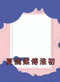 夏婉柔傅淮初全章节免费在线阅读 夏婉柔傅淮初小说完结版