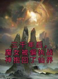 三千年后，魔女被偏执战神抱回了仙界小说全集免费在线阅读（云千落封祁御）