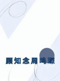 《顾知念周鸣琛》小说完整版在线阅读（主角顾知念周鸣琛）