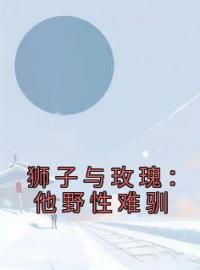 谢随舟姜致柔小说《狮子与玫瑰：他野性难驯》全文及大结局精彩试读