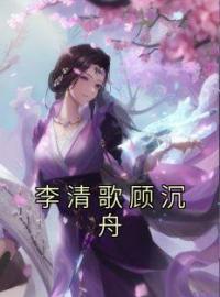 李清歌顾沉舟小说章节目录 《李清歌顾沉舟》全文阅读