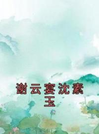 《谢云宴沈素玉》小说完整版在线阅读（主角沈素玉谢云宴）