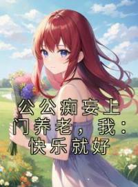 《公公痴妄上门养老，我：快乐就好》张软软张鑫小说全本在线阅读