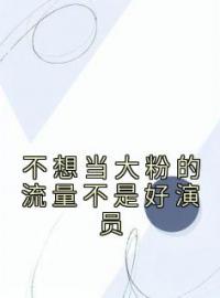 不想当大粉的流量不是好演员by周宇顾城完整版 周宇顾城小说全集在线阅读