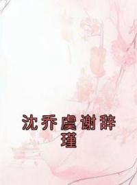 《沈乔虞谢辞瑾》沈乔虞谢辞瑾小说全文免费试读