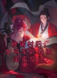 《被屠村后，女将军的我被闺蜜惦记》沈星乔周清月小说全文免费试读