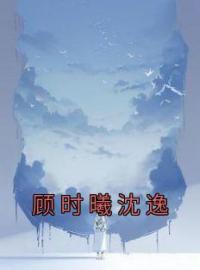 《顾时曦沈逸》小说全文精彩章节在线阅读（顾时曦沈逸）