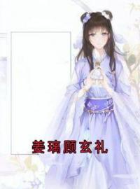 姜璃顾玄礼小说大结局在线阅读 《姜璃顾玄礼》小说免费试读