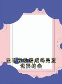 云璐袁松姜成峰男友说要约会全本资源 袁松云璐姜成峰完整未删减版