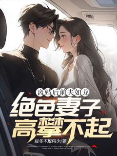 《离婚后前夫如龙，绝色妻子高攀不起》小说最新章节免费试读（完整版未删节）